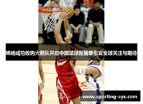 姚明成功收购火箭队开启中国篮球新篇章引发全球关注与期待