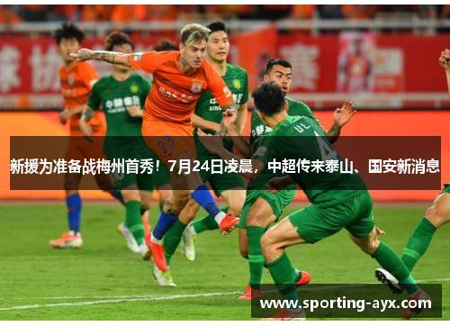 新援为准备战梅州首秀！7月24日凌晨，中超传来泰山、国安新消息